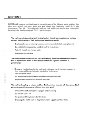 SECTION C
DIRECTIONS : Assume your headmaster is involved in each of the following twelve situation. Read
each items carefully and think about what you believe your headmaster would do in each
circumstance. Then tick ( / ) the alternative that you think would most describe your headmaster's
behaviour in the situation presented. Tick ( / ) only one choice.
The staff are not responding lately to this leader's friendly conversation and obvious
concern for their welfare. Their performance is declining rapidly.
Emphasize the use of uniform procedures and the necessity for task accomplishment.
Be available for discussion but would not push for involvement.
Talk with the staff and then set goals.
Intentionally not intervene.
The observable performance of the staff is increasing. The leader has been making sure
that all members are aware of their responsibilities and expected standards of
performance.
 Engage in friendly interaction, but continue to make sure that all members are aware of
their responsibilities and expected standards of performance.
Take no definite action.
Do what can be done to make the staff feel important and involved.
Emphasize the importance of deadlines and tasks.
The staff is struggling to solve a problem. The leader has normally left them alone. Staff
performance and interpersonal relations have been good.
Work with the staff and together engage in problem solving.
Let the staff work it out.
Act quickly and firmly to correct and redirect.
Encourage the staff to work on the problem and be supportive of their efforts.
 