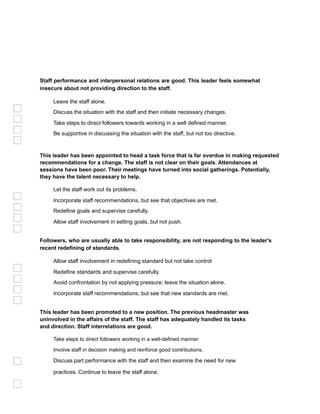 Staff performance and interpersonal relations are good. This leader feels somewhat
insecure about not providing direction to the staff.
Leave the staff alone.
Discuss the situation with the staff and then initiate necessary changes.
Take steps to direct followers towards working in a well defined manner.
Be supportive in discussing the situation with the staff, but not too directive.
This leader has been appointed to head a task force that is far overdue in making requested
recommendations for a change. The staff is not clear on their goals. Attendances at
sessions have been poor. Their meetings have turned into social gatherings. Potentially,
they have the talent necessary to help.
Let the staff work out its problems.
Incorporate staff recommendations, but see that objectives are met.
Redefine goals and supervise carefully.
Allow staff involvement in setting goals, but not push.
Followers, who are usually able to take responsibility, are not responding to the leader's
recent redefining of standards.
Allow staff involvement in redefining standard but not take control
Redefine standards and supervise carefully.
Avoid confrontation by not applying pressure; leave the situation alone.
Incorporate staff recommendations, but see that new standards are met.
This leader has been promoted to a new position. The previous headmaster was
uninvolved in the affairs of the staff. The staff has adequately handled its tasks
and direction. Staff interrelations are good.
Take steps to direct followers working in a well-defined manner.
Involve staff in decision making and reinforce good contributions,
Discuss part performance with the staff and then examine the need for new
practices. Continue to leave the staff alone.
 