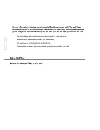 Recent information indicates some internal difficulties amongst staff. The staff has a
remarkable record of accomplishment, Members have effectively maintained long-range
goals. They have worked in harmony for the past year. All are well qualified for the task.
Try out solution with staff and examine the need for new practices.
Allow the staff members to work it out themselves,
Act quickly and firmly to correct and redirect.
Participate in problem discussion while providing support for the staff.
SECTION D
Do you like changes? Why or why not?
 