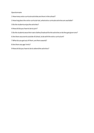 Questionnaire 
1 How many extra-curricular activities are there in the school? 
2 How long does the extra-curricular last, what extra-curricular activities are available? 
3 Do the students enjoy the activities? 
4 How old do you have to be to join? 
5 Do the students wear their own clothes/tracksuit for the activities or do they get given one? 
6 Are there any events outside of school, to do with the extra-curriculum? 
7 What do you get out of them, are there awards? 
8 Are there any age limits? 
9 How old do you have to be to attend the activities? 
