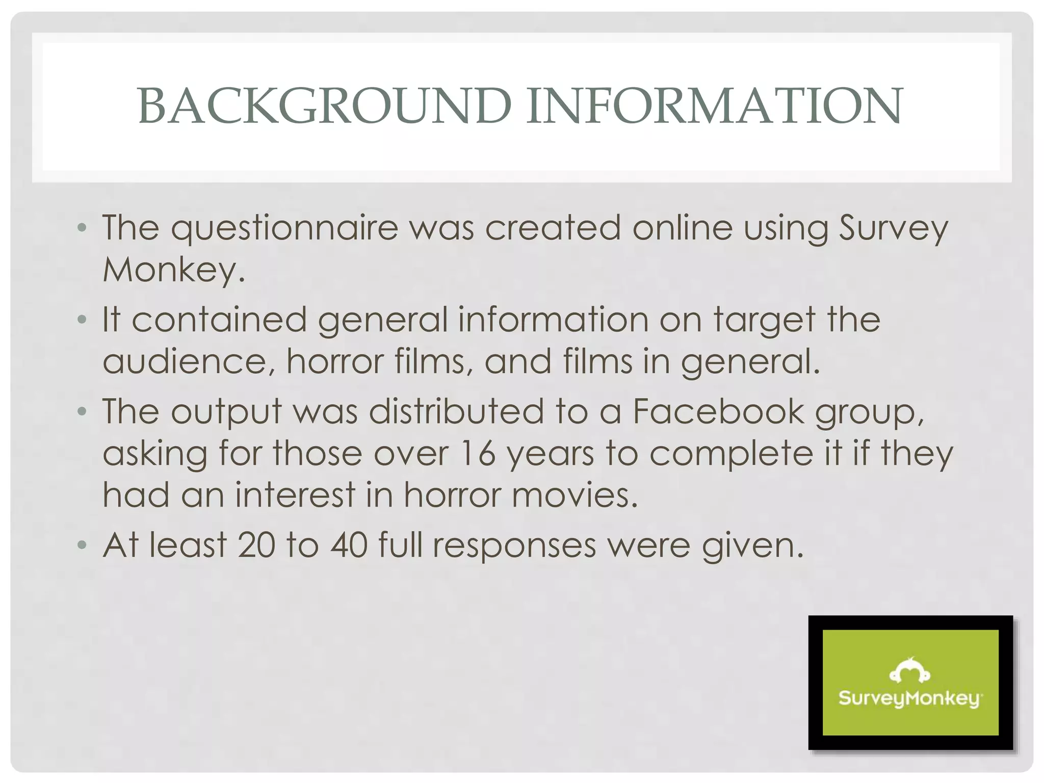 BACKGROUND INFORMATION
• The questionnaire was created online using Survey
Monkey.
• It contained general information on target the
audience, horror films, and films in general.
• The output was distributed to a Facebook group,
asking for those over 16 years to complete it if they
had an interest in horror movies.
• At least 20 to 40 full responses were given.
 