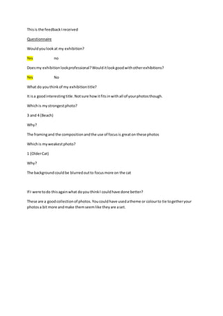 This is the feedback I received 
Questionnaire 
Would you look at my exhibition? 
Yes no 
Does my exhibition look professional? Would it look good with other exhibitions? 
Yes No 
What do you think of my exhibition title? 
It is a good interesting title. Not sure how it fits in with all of your photos though. 
Which is my strongest photo? 
3 and 4 (Beach) 
Why? 
The framing and the composition and the use of focus is great on these photos 
Which is my weakest photo? 
1 (Older Cat) 
Why? 
The background could be blurred out to focus more on the cat 
If I were to do this again what do you think I could have done better? 
These are a good collection of photos. You could have used a theme or colour to tie together your 
photos a bit more and make them seem like they are a set. 
 