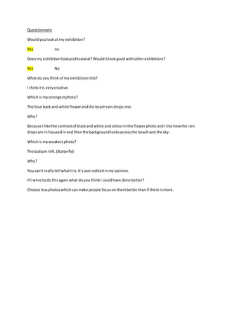Questionnaire 
Would you look at my exhibition? 
Yes no 
Does my exhibition look professional? Would it look good with other exhibitions? 
Yes No 
What do you think of my exhibition title? 
I think it is very creative 
Which is my strongest photo? 
The blue back and white flower and the beach rain drops one. 
Why? 
Because I like the contrast of black and white and colour in the flower photo and I like how the rain 
drops are in focused in and then the background looks across the beach and the sky. 
Which is my weakest photo? 
The bottom left. (Butterfly) 
Why? 
You can’t really tell what it is. It’s over edited in my opinion. 
If I were to do this again what do you think I could have done better? 
Choose less photos which can make people focus on them better than if there is more. 
 