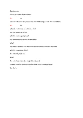 Questionnaire 
Would you look at my exhibition? 
Yes no 
Does my exhibition look professional? Would it look good with other exhibitions? 
Yes No 
What do you think of my exhibition title? 
The ‘The’ should be clearer 
Which is my strongest photo? 
The main one in the middle (blue flowers) 
Why? 
It stand out the most with the choice of colour and placement in the centre 
Which is my weakest photo? 
The Butterfly/moth one 
Why? 
The edit choice makes the image dull and weird 
If I were to do this again what do you think I could have done better? 
The ‘The’… 
 