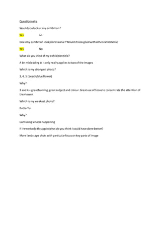 Questionnaire 
Would you look at my exhibition? 
Yes no 
Does my exhibition look professional? Would it look good with other exhibitions? 
Yes No 
What do you think of my exhibition title? 
A bit misleading as it only really applies to two of the images 
Which is my strongest photo? 
3, 4, 5 (beach/blue flower) 
Why? 
3 and 4 – great framing, great subject and colour. Great use of focus to concentrate the attention of 
the viewer 
Which is my weakest photo? 
Butterfly 
Why? 
Confusing what is happening 
If I were to do this again what do you think I could have done better? 
More landscape shots with particular focus on key parts of image 
 