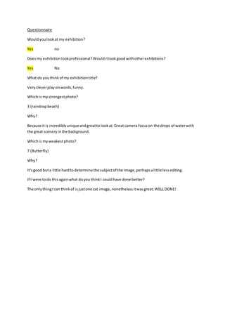 Questionnaire 
Would you look at my exhibition? 
Yes no 
Does my exhibition look professional? Would it look good with other exhibitions? 
Yes No 
What do you think of my exhibition title? 
Very clever play on words, funny. 
Which is my strongest photo? 
3 (raindrop beach) 
Why? 
Because it is incredibly unique and great to look at. Great camera focus on the drops of water with 
the great scenery in the background. 
Which is my weakest photo? 
7 (Butterfly) 
Why? 
It’s good but a little hard to determine the subject of the image, perhaps a little less editing. 
If I were to do this again what do you think I could have done better? 
The only thing I can think of is just one cat image, nonetheless it was great. WELL DONE! 

