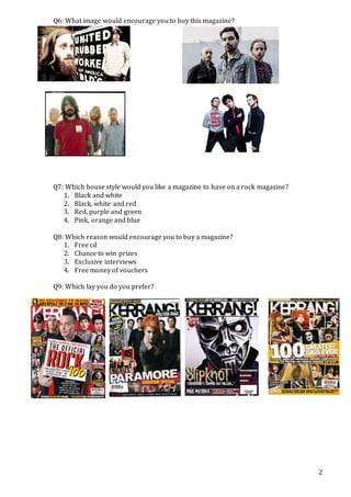 2
Q6: What image would encourage you to buy this magazine?
Q7: Which house style would you like a magazine to have on a rock magazine?
1. Black and white
2. Black, white and red
3. Red, purple and green
4. Pink, orange and blue
Q8: Which reason would encourage you to buy a magazine?
1. Free cd
2. Chance to win prizes
3. Exclusive interviews
4. Free money of vouchers
Q9: Which lay you do you prefer?
