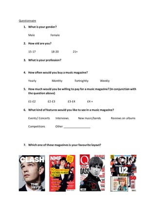 Questionnaire
1. What is your gender?
Male Female
2. How old are you?
15-17 18-20 21+
3. What is your profession?
4. How often would you buy a music magazine?
Yearly Monthly Fortnightly Weekly
5. How much would you be willing to pay for a music magazine? (In conjunction with
the question above)
£1-£2 £2-£3 £3-£4 £4 +
6. What kind of features would you like to see in a music magazine?
Events/ Concerts Interviews New music/bands Reviews on albums
Competitions Other _________________
7. Which one of these magazines is your favourite layout?
 