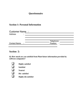 Questionnaire
Section 1: Personal Information
Customer Name :
Address :
Telephone:
Contact Name : Position :
Section 2:
Q: How much are you satisfied from Plant future information provided by
software companies?
 Highly satisfied
 Satisfied
 Neutral
 Dis- satisfied
 Highly dis-satisfied
 