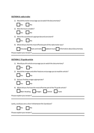 SECTION B: radio trailer
1) Wouldthistrailerencourage youtowatch the documentary?
Yes No
2) Was the musicsuitable?
Yes No
3) Were the soundlevelsappropriateandconsistent?
Yes No
4) What didyou feel the mosteffectivepartof the radiotrailerwas?
Vox pops Facts and stats Upbeat music Informationaboutdocumentary
Please explainyouranswer?
SECTION C: TV guide article
1) Wouldyouthisarticle encourage youto watchthe documentary?
Yes No
2) Wouldthe imagesandotherfeaturesencourage youtoreadthe article?
Yes No
3) Didyou findthe imagesappropriate?
Yes No
4) What didyou feel wasthe mosteffective partof the TV guide article?
Main Heading Images Article Facts
Please explainyouranswer?
Lastly,couldyousee a clear linkbetweenthe 3products?
Yes No
Please explainyouranswer?
 