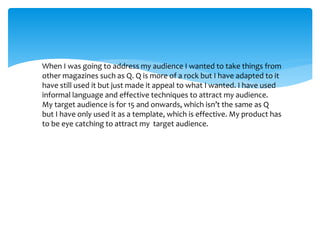 When I was going to address my audience I wanted to take things from
other magazines such as Q. Q is more of a rock but I have adapted to it
have still used it but just made it appeal to what I wanted. I have used
informal language and effective techniques to attract my audience.
My target audience is for 15 and onwards, which isn’t the same as Q
but I have only used it as a template, which is effective. My product has
to be eye catching to attract my target audience.
 