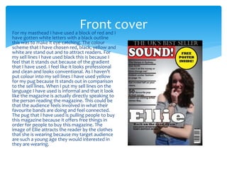 For my masthead I have used a block of red and I
have gotten white letters with a black outline
this was to make it eye catching. The colour
scheme that I have chosen red, black, yellow and
white are stand out and to attract readers. For
my sell lines I have used black this is because I
feel that it stands out because of the gradient
that I have used. I feel like it looks professional
and clean and looks conventional. As I haven’t
put colour into my sell lines I have used yellow
for my pug because It stands out in comparison
to the sell lines. When I put my sell lines on the
language I have used is informal and that it look
like the magazine is actually directly speaking to
the person reading the magazine. This could be
that the audience feels involved in what their
favourite bands are doing and feel connected.
The pug that I have used is pulling people to buy
this magazine because it offers free things in
order for people to buy this magazine. The
image of Ellie attracts the reader by the clothes
that she is wearing because my target audience
are such a young age they would interested in
they are wearing.
Front cover
 