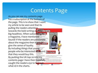Contents Page
As you can see my contents page
has a subscription at the bottom of
the page. This is to show that I want
my article to be seen and that its
pulling the readers attention
towards the bold writing and the
big headlines. When subscribing to
a magazine, I have mentioned
Sound! If the readers are passionate
about the magazine then it would
give the sense of loyalty.
By including things that young
people who be interested in I found
that they would buy this.
By putting the UK top 20 into my
contents page I have then hopefully
caught the readers eye to find out
what id in the charts.
 