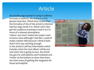 Article
My double page spread is trying to address
to mode of address. My article is a first
person interview. Which then means that
the formality of the of the article is informal
had has slag words in it. Which will in fact
get the audience wanting to read it as it is
more of a relaxed atmosphere.
‘where I am now!’ makes the reader want
to know more although I feel like I could of
made a better title because I think it feels
that it isn’t eye catching enough.
In the article it self has information which
includes when her next album will be out
and when she is going to tour. My article
has got my web-address and Facebook and
Twitter at the bottom to show that there
are more ways of getting the magazine for
those technophile.
 