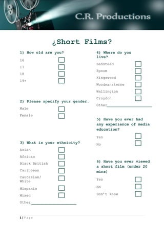 1 | P a g e
¿Short Films?
1) How old are you?
16
17
18
19+
2) Please specify your gender.
Male
Female
3) What is your ethnicity?
Asian
African
Black British
Caribbean
Caucasian/
White
Hispanic
Mixed
Other
4) Where do you
live?
Banstead
Epsom
Kingswood
Woodmansterne
Wallington
Croydon
Other
5) Have you ever had
any experience of media
education?
Yes
No
6) Have you ever viewed
a short film (under 20
mins)
Yes
No
Don’t know
 