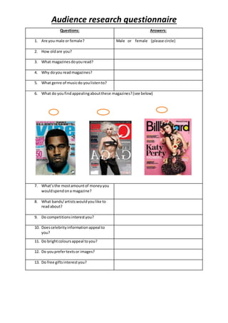 Audience research questionnaire
Questions: Answers:
1. Are you male or female? Male or female (please circle)
2. How oldare you?
3. What magazinesdoyouread?
4. Why doyou readmagazines?
5. What genre of musicdo youlistento?
6. What do youfindappealingaboutthese magazines?(see below)
7. What’sthe mostamountof moneyyou
wouldspendona magazine?
8. What bands/artistswouldyoulike to
readabout?
9. Do competitionsinterestyou?
10. Doescelebrityinformationappeal to
you?
11. Do brightcoloursappeal toyou?
12. Do youprefertextsor images?
13. Do free giftsinterestyou?
 