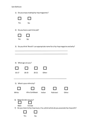 Sam Bethune
1) Do youenjoyreadinghip-hopmagazines?
2) Do youhave a part time job?
3) Do youthink‘Revolt’isanappropriate name fora hip-hopmagazine andwhy?
4) What age are you?
5) What isyour ethnicity?
6) What Genderare you?
7) Do youlistentohip-hopmusic,if so,whichartistsdoyouassociate hip-hopwith?
Yes No
Yes No
16-17 18-19 20-21
White
British
Afro-Caribbean Indian Pakistani
Yes No
Male Female
Other
Other
 