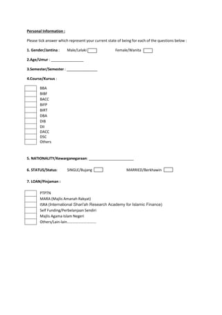 Personal Information :
Please tick answer which represent your current state of being for each of the questions below :
1. Gender/Jantina : Male/Lelaki Female/Wanita
2.Age/Umur : ________________
3.Semester/Semester : _______________
4.Course/Kursus :
BBA
BIBF
BACC
BIFP
BIRT
DBA
DIB
DII
DACC
DSC
Others
5. NATIONALITY/Kewarganegaraan: ______________________
6. STATUS/Status: SINGLE/Bujang MARRIED/Berkhawin
7. LOAN/Pinjaman :
PTPTN
MARA (Majlis Amanah Rakyat)
ISRA (International Shari'ah Research Academy for Islamic Finance)
Self Funding/Perbelanjaan Sendiri
Majlis Agama Islam Negeri
Others/Lain-lain………………………….
 