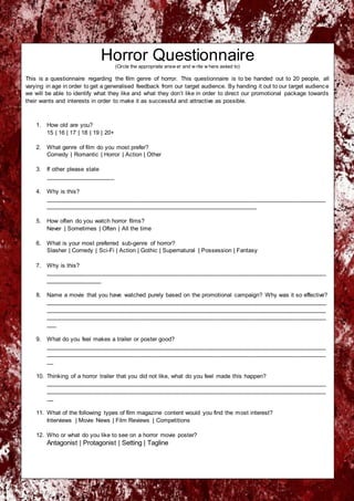 Horror Questionnaire(Circle the appropriate answ er and w rite w here asked to)
This is a questionnaire regarding the film genre of horror. This questionnaire is to be handed out to 20 people, all
varying in age in order to get a generalised feedback from our target audience. By handing it out to our target audience
we will be able to identify what they like and what they don’t like in order to direct our promotional package towards
their wants and interests in order to make it as successful and attractive as possible.
1. How old are you?
15 | 16 | 17 | 18 | 19 | 20+
2. What genre of film do you most prefer?
Comedy | Romantic | Horror | Action | Other
3. If other please state
_____________________
4. Why is this?
_____________________________________________________________________________________
________________________________________________________________
5. How often do you watch horror films?
Never | Sometimes | Often | All the time
6. What is your most preferred sub-genre of horror?
Slasher | Comedy | Sci-Fi | Action | Gothic | Supernatural | Possession | Fantasy
7. Why is this?
_____________________________________________________________________________________
_________________
8. Name a movie that you have watched purely based on the promotional campaign? Why was it so effective?
_____________________________________________________________________________________
_____________________________________________________________________________________
_____________________________________________________________________________________
___
9. What do you feel makes a trailer or poster good?
_____________________________________________________________________________________
_____________________________________________________________________________________
__
10. Thinking of a horror trailer that you did not like, what do you feel made this happen?
_____________________________________________________________________________________
_____________________________________________________________________________________
__
11. What of the following types of film magazine content would you find the most interest?
Interviews | Movie News | Film Reviews | Competitions
12. Who or what do you like to see on a horror movie poster?
Antagonist | Protagonist | Setting | Tagline
 