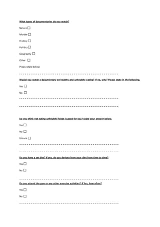 What types of documentaries do you watch?
Nature
Murder
History
Politics
Geography
Other
Pleasestate below
Would you watch a documentary on healthy and unhealthy eating? If no, why? Please state in the following.
Yes
No
Do you think not eating unhealthy foods is good for you? State your answer below.
Yes
No
Unsure
Do you have a set diet? If yes, do you deviate from your diet from time to time?
Yes
No
Do you attend the gym or any other exercise activities? If Yes, how often?
Yes
No
 