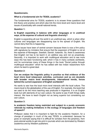 Questionnaire.
What is a fundamental aim for TESOL academic?
The fundamental aims for TESOL academic is to answer three questions that
link theory and practice and which also link the micro level and macro level and
issues of practicality with overall national trends.
Question 1:
Is English expanding in balance with other languages or in unethical
ways, at the expense of cultural and linguistic diversity?
English is expanding all over the world in an unethical way, which is when other
cultures and languages are disappearing due to the spread of English. We
cannot deny that this is happening.
These issues have been of central concern because there is now a firm policy
with signatures by ministers that ensure that the expansion of English is not at
the expense of Norwegian, Swedish, Danish, Icelandic. So, there is awareness
that English not has to be learnt in an additive way and not so proactively.
Secondly, it is important to work with multilingual education and to see more
ways this has been functioning well, which it has in many contexts worldwide,
and he summarizes many of these things in the book “Social justice through
multilingual education” which he has edited with two Indian researchers from
whom he learnt a great deal.
Question 2:
Can we analyze the linguistic policy in practice so that evidence of the
local micro level (classroom activities, curriculum and so on) dovetails
with broader macro level developments, international trends, forces
behind the current expansion of English worldwide?
He wants to see how the local micro level interacts with the local culture. The
macro level is the globalization of the use of English. For example, the book that
we used to do the micro teaching was produced in Argentina. It is an English
book but with elements of our own culture. He wants to see if both things really
interact. We have to teach English not as being superior but considering our
own culture.
Question 3:
Is academic freedom being restricted and subject to a purely economic
rationale by making limitations in the ecology of languages and freedom
of speech?
Phillipson states that it is important to fight for the academic freedom, for a
change of paradigm in much of the way TESOL is understood, because he
gives on example saying that it is difficult for scholars from the periphery, from
post-colonial worlds to get into print in journals which are dominated by Western
academics and by Western publishers.
Marianela Depetris
 