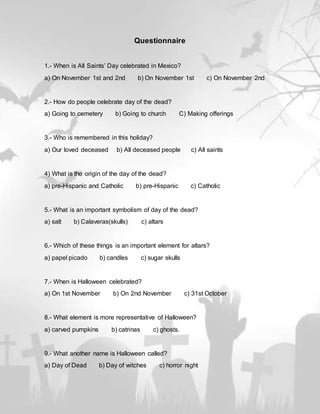 Questionnaire
1.- When is All Saints’ Day celebrated in Mexico?
a) On November 1st and 2nd b) On November 1st c) On November 2nd
2.- How do people celebrate day of the dead?
a) Going to cemetery b) Going to church C) Making offerings
3.- Who is remembered in this holiday?
a) Our loved deceased b) All deceased people c) All saints
4) What is the origin of the day of the dead?
a) pre-Hispanic and Catholic b) pre-Hispanic c) Catholic
5.- What is an important symbolism of day of the dead?
a) salt b) Calaveras(skulls) c) altars
6.- Which of these things is an important element for altars?
a) papel picado b) candles c) sugar skulls
7.- When is Halloween celebrated?
a) On 1st November b) On 2nd November c) 31st October
8.- What element is more representative of Halloween?
a) carved pumpkins b) catrinas c) ghosts.
9.- What another name is Halloween called?
a) Day of Dead b) Day of witches c) horror night
 