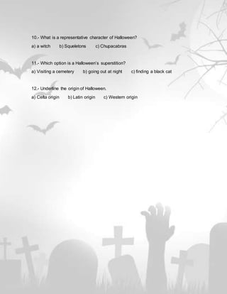 10.- What is a representative character of Halloween?
a) a witch b) Squeletons c) Chupacabras
11.- Which option is a Halloween’s superstition?
a) Visiting a cemetery b) going out at night c) finding a black cat
12.- Underline the origin of Halloween.
a) Celta origin b) Latin origin c) Western origin
 