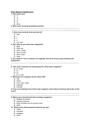 Music Magazine Questionnaire
1. How old are you?
❏ 11
❏ 12
❏ 13
❏ 14
❏ Other
2. Who is your favourite band/artist and why?
………………………………………………………………………………………………………………………
………………………………………………………………………………………….......................................
3. How many concerts have you been to?
❏ None
❏ 1
❏ 2
❏ 3
❏ 4 or more
4. How often do you read music magazines?
❏ Never
❏ Every day
❏ Once a week
❏ Once a month
❏ Once a year
❏ Other
5. On a scale of 1-10 (1 is lowest, 10 is highest), how much do you enjoy reading music
magazines?
………………………………………………………………………………………………………………………
…
6. How much would you be willing to pay for a Pop music magazine?
❏ £1 or less
❏ £2
❏ £3
❏ £4 or more
7. Which part of a magazine do you notice first?
❏ Title
❏ Colour
❏ Front cover image
❏ Headlines
❏ Free gift
8. If you were looking to buy a Pop music magazine, what colours would you like to see on the
cover?
………………………………………………………………………………………………………………………
………………………………………………………………………………………………………………………
9. What is your favourite part when reading a magazine?
❏ Reading the articles
❏ Looking at pictures
❏ Doing activities such as quizzes inside
❏ Other
10. Which of the following social media do you use?
❏ Twitter
❏ Facebook
❏ Instagram
❏ Other
 