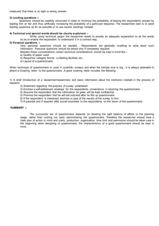 measured that there is no right or wrong answer.
3) Leading questions :-
Questions should be carefully structured in order to minimize the probability of biasing the respondents answer by
leading him or her and thus artificially increasing the probability of a particular response. The researchers task is to avoid
leading questions as for as possible or to use neutral wordings instead.
4) Technical and special words should be clearly explained :-
While using technical jargon the researcher needs to provide an adequate explanation to all the words
so as to enable the respondent to understand it in a connect way.
5) Personal questions :-
Very personal questions should be avoided . Respondents are generally unwilling to write down such
information. Personal questions should be asked only if completely required.
Besides these considerations certain technical considerations should be kept in mind like –
a) Quality of paper used.
b) Response category format. c) Mailing facilities etc.
d) Layout of a questionnaire
When technique of questionnaire is used in scientific surveys and when the sample size is big ; it is always advisable to
attach a Covering letter to the questionnaire. A good covering letter includes the following.
1) A brief introduction of a researcher/researchers and basic information about the institution involved in the process of
research.
2) Statement regarding the purpose of survey undertaken.
3) Enclose a self-addressed envelope for the respondents convenience in returning the questionnaire.
4) Assume the respondent that the information he gives will be kept confidential.
5) Promise the respondent that he will bet solicited after he fills up questionnaire.
6) If the respondent is interested, promise a copy of the results of the survey to him.
7) If possible and if required after social incentives to the respondents on the return of the questionnaire.
SUMMARY :-
The successful are of questionnaire depends on devoting the right balance of efforts to the planning
stage, rather than rushing too early administering the questionnaire. Therefore the researcher should have a
clear plan of action in mind and costs, production, organization, time limit and permission should be taken care in
the beginning when designing of questionnaire, the characteristics of a good questionnaire should be kept in
mind.
 