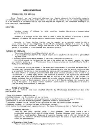 INTERVIEW METHOD
INTRODUCTION AND MEANING
Social Research has one fundamental advantage over physical research in the sense that the researcher
can talk to his subject to know his feeling and reactions. He need not very entirely on his own senses and perceptions
as in the technique of observation but can take active help from the subject also. This fundamental advantage is put
to its fullest use in case of interview.
DEFINITION
“Interview consists of dialogue on verbal responses between two persons on between several
persons. (Lindman)
“Interview is a technique of field work which is used to watch the behaviour of individuals to second
statements, to observe the concrete results of social on group interaction. (Pauline Young)
According to Young, therefore interview may be regarded as a systematic method by which a
person enters more or less imaginatively into the life of a comparative stronger. It is move like a tape
recorder in which past incidences, feelings and reactions of the subjects and played back to the living
present to be listened to by the interview with a scientific approach.
PURPOSE OF INTERVIEW
The purpose of this technique of data collection is two fold
a) To secure certain information from the subject, which is known only to himself and cannot be gathered from
any other source.
b) To study scientifically the verbal behaviour of the subject under given circumstances.
For the first purpose the interviewer tells the topic to the subject and the subject narrates his feeling
and reactions pertaining to it. The interviewer listens to these narratives and tries to find how far they fit in
the hypothesis framed by him.
For the second purpose the interest of the researcher is more centered in the attitude and expressions of
the subject than the actual facts. Hence in this case the researcher acts more like a social psychologist than
as a sociologist. His attention is more focussed at the reactions and the changes in the moods and gestures of
the subject which he is narrating a particular incident. Both these purposes generally go hand in hand in any
social research. As Lundberg rightly remarks “The researcher is interested in the objective data secured from
the interview such as income no. of children their ages etc. and also in the personality of the informant – his
attitude, prejudices, likes and dislikes as revalued by his verbal behaviour including the subtle gestures that
accompany it, such as facial expression, tone an voice and so forth” Special emphasis may, however be given
to any of the aspects. In a Social interview nonverbal communication is generally observed as an aid to
judge the validity of the statements of the subject.
TYPES OF INTERVIEW
Different types of interviews have been classified differently by different people. Classifications are done on the
basis of various criteria.
1) Some of the important classifications are –
a) Individual interview – i.e. One interview with one interviewee
b) Group interview – i.e. One interviewer with many interviewee on panel of interviewers with group of interviewee.
2) Classification on the basis of information gathered- a) Intensive interview.b) Simple interview.
3) Sometimes interviews can be classified on the basis of the functions they perform/purpose they serve.
a) Diagnostic interviews. b) Psychiatric interviews c) Recruitment interviews.
4) But whatever the typology broadly speaking there are five types of interviews as given by Pauline Young.
a) Structured interviews :-
These are also called controlled guided of direct interviews. These interties involve a set of
predetermined question format which is strictly followed. Structural interviews mostly involve the use of
fixed, close- ended questions. Sequence of questions, language used is also not charged by the
interviewer. The interviewer only has the liberty to further explain the question or repeat the question if the
subject has not understand it.
b) Un structured interviews :-
These are also called uncontrolled, unguided or non-direct interviews.
 