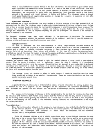 There is not predetermined question format in this type of interview. The researcher is given certain broad
topics upon which the information is to be collected it is held in the form of free discussions. This kind
of interview is characterized by a far too greater flexibility of approach to questioning the respondents.
Respondents are encouraged to relate freely their experiences. Such interviews permit a free flowing
account of the personal and social contexts of beliefs and feelings. The interviewer involved is allowed
much greater freedom to ask supplementary questions to change the sequence of questions or even offer
explanations and classifications.
c) Focussed interview :-
These interviews are of semi standardized type Main purpose is to focus attention of the given experience of the
respondent and its effect. The interviewer knows in advance the relevant aspects of the issue he has to cover. He has
more or less a complete freedom to decide the mannerand the sequence in which the questions should be asked. The
interviewer has complete freedom to explore reasons and motives, to probe further etc. In such interviews,
although the respondent is free to express completely his own line of thoughts. The direction of the interview is
mainly in the hands of the interviewer.
The focussed interviews have been used effectively in the development of hypothesis. The researcher
tries to focus respondents attention the particular aspects of the problems and tries to know his experiences,
attitudes, emotion and responses regarding the concrete under study.
d) Depth interviews :
This type of interviews are also semistandearize in nature. Dept interviews are often mistaken for
focused interviews. Where the purpose of focused interviews is to focus attention on a particular phenomenon or a
situation and to collect all possible information concerning it. Dept. interviews has a purpose of going deep into
a person life to find out his motives, ideas opinion and attitudes for this type of interview the researcher has to
be skilled and trained. He enjoys the freedom of altering the question and further explaining them or changing the order
of it. This type of interview is often used in studying psychiatric problems.
e) Repeat interviews :-
Interviews are repeated when these are utilized to note that gradual influence of some social or psychological
process. When the process is long-term and of evolutionary nature the data is collected in a chronological
manner when repeat interviews serve the purpose. Repeat interviews are generally a very costly affair. A prolonged
second has to be maintained to study the change in a continue sequence. Generally a permanent organisation is
set up for the purpose. To make such a process successful, the number of cases under the study has to be limited.
The cases must also be localised in particular place.
The conclude, though this typology is valued in social research it should be mentioned here that these
types should not be looked at as watertight compartments. These are cross-classifications and thus one
used in combination several times.
INTERVIEW TECHNIQUE
As good and flat put it, interviewing is fundamentally a process of social interaction its primary purpose may
be research but this is its purposes for the investigator for the respondent. Its foundation and meaning may
differ. Whatever the purpose the fact remains that the process of interviewing is basically a process of social inter
action.
This process in the technique of interview is further complicated by the fact that the interview also has sight
the interviewer and interviewee both human beings implies that the interviewer most not only attempt to conscious of
the real meaning off the answer given by the interviewee but he must also be aware on the fact of their respondent
is turn in turn guessing at the movies of the interviewer reacting basically not the interviewer but to the image
that he has given of him.
Preparation stage :
Since the interviewer plays a keyrole in this process, he must interview be keen and alert to what he is bringing
to the interview situation. It is appearance, his facial and manual gestures, his information, his fears and
anxieties, his knowledges and cleverness. All these affects the interviewee. Thus the interviewer
involved has to be experienced and skilled.
Once the interviewer receives a list of specific respondents whom be must interview personally, the very
first task of his to contact them either on phone or through any other channel and fix up an appointment
along with other details. The interviewer must identify himself and his institution and also the
purpose of the interview must be discussed beforehand if possible. Sometimes, interviewee first contact is
not with the interviewee but with a member of the family, friend or assistant. In such cases, the interviewer
must also respect and understand these people because these are the members who influence the
decision of the interviewee.
 