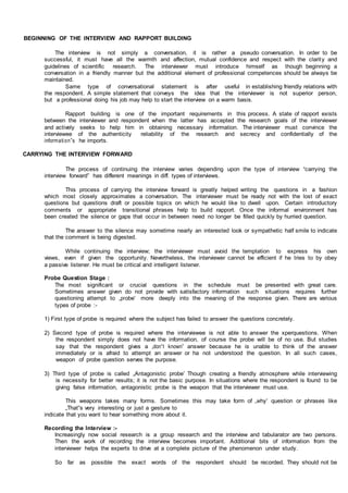 BEGINNING OF THE INTERVIEW AND RAPPORT BUILDING
The interview is not simply a conversation, it is rather a pseudo conversation. In order to be
successful, it must have all the warmth and affection, mutual confidence and respect with the clarity and
guidelines of scientific research. The interviewer must introduce himself as though beginning a
conversation in a friendly manner but the additional element of professional competences should be always be
maintained.
Same type of conversational statement is after useful in establishing friendly relations with
the respondent. A simple statement that conveys the idea that the interviewer is not superior person,
but a professional doing his job may help to start the interview on a warm basis.
Rapport building is one of the important requirements in this process. A state of rapport exists
between the interviewer and respondent when the latter has accepted the research goals of the interviewer
and actively seeks to help him in obtaining necessary information. The interviewer must convince the
interviewee of the authenticity reliability of the research and secrecy and confidentially of the
information‟s he imports.
CARRYING THE INTERVIEW FORWARD
The process of continuing the interview varies depending upon the type of interview “carrying the
interview forward” has different meanings in diff. types of interviews.
This process of carrying the interview forward is greatly helped writing the questions in a fashion
which most closely approximates a conversation. The interviewer must be ready not with the lost of exact
questions but questions draft or possible topics on which he would like to dwell upon. Certain introductory
comments or appropriate transitional phrases help to build rapport. Once the informal environment has
been created the silence or gaps that occur in between need no longer be filled quickly by hurried question.
The answer to the silence may sometime nearly an interested look or sympathetic half smile to indicate
that the comment is being digested.
While continuing the interview; the interviewer must avoid the temptation to express his own
views, even if given the opportunity. Nevertheless, the interviewer cannot be efficient if he tries to by obey
a passive listener. He must be critical and intelligent listener.
Probe Question Stage :
The most significant or crucial questions in the schedule must be presented with great care.
Sometimes answer given do not provide with satisfactory information such situations requires further
questioning attempt to „probe‟ more deeply into the meaning of the response given. There are various
types of probe :-
1) First type of probe is required where the subject has failed to answer the questions concretely.
2) Second type of probe is required where the interviewee is not able to answer the xperquestions. When
the respondent simply does not have the information, of course the probe will be of no use. But studies
say that the respondent gives a „don‟t known‟ answer because he is unable to think of the answer
immediately or is afraid to attempt an answer or ha not understood the question. In all such cases,
weapon of probe question serves the purpose.
3) Third type of probe is called „Antagonistic probe‟ Though creating a friendly atmosphere while interviewing
is necessity for better results; it is not the basic purpose. In situations where the respondent is found to be
giving false information, antagonistic probe is the weapon that the interviewer must use.
This weapons takes many forms. Sometimes this may take form of „why‟ question or phrases like
„That‟s very interesting or just a gesture to
indicate that you want to hear something more about it.
Recording the Interview :-
Increasingly now social research is a group research and the interview and tabularator are two persons.
Then the work of recording the interview becomes important. Additional bits of information from the
interviewer helps the experts to drive at a complete picture of the phenomenon under study.
So far as possible the exact words of the respondent should be recorded. They should not be
 