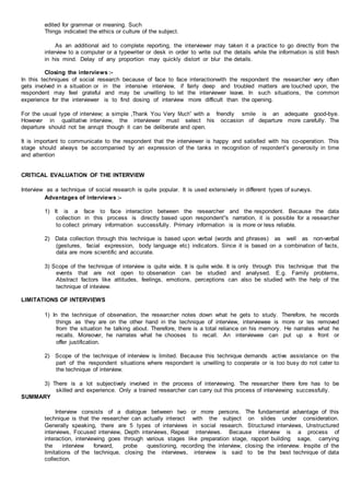 edited for grammar or meaning. Such
Things indicated the ethics or culture of the subject.
As an additional aid to complete reporting, the interviewer may taken it a practice to go directly from the
interview to a computer or a typewriter or desk in order to write out the details while the information is still fresh
in his mind. Delay of any proportion may quickly distort or blur the details.
Closing the interviews :-
In this techniques of social research because of face to face interactionwith the respondent the researcher very often
gets involved in a situation or in the intensive interview, if fairly deep and troubled matters are touched upon, the
respondent may feel grateful and may be unwilling to let the interviewer leave. In such situations, the common
experience for the interviewer is to find dosing of interview more difficult than the opening.
For the usual type of interview; a simple „Thank You Very Much‟ with a friendly smile is an adequate good-bye.
However in qualitative interview, the interviewer must select his occasion of departure more carefully. The
departure should not be anrupt though it can be deliberate and open.
It is important to communicate to the respondent that the interviewer is happy and satisfied with his co-operation. This
stage should always be accompanied by an expression of the tanks in recognition of respondent‟s generosity in time
and attention
CRITICAL EVALUATION OF THE INTERVIEW
Interview as a technique of social research is quite popular. It is used extensively in different types of surveys.
Advantages of interviews :-
1) It is a face to face interaction between the researcher and the respondent. Because the data
collection in this process is directly based upon respondent‟s narration, it is possible for a researcher
to collect primary information successfully. Primary information is is more or less reliable.
2) Data collection through this technique is based upon verbal (words and phrases) as well as non-verbal
(gestures, facial expression, body language etc) indicators. Since it is based on a combination of facts,
data are more scientific and accurate.
3) Scope of the technique of interview is quite wide. It is quite wide. It is only through this technique that the
events that are not open to observation can be studied and analysed. E.g. Family problems,
Abstract factors like attitudes, feelings, emotions, perceptions can also be studied with the help of the
technique of inteview.
LIMITATIONS OF INTERVIEWS
1) In the technique of observation, the researcher notes down what he gets to study. Therefore, he records
things as they are on the other hand in the technique of interview, interviewee is more or les removed
from the situation he talking about. Therefore, there is a total reliance on his memory. He narrates what he
recalls. Moreover, he narrates what he chooses to recall. An interviewee can put up a front or
offer justification.
2) Scope of the technique of interview is limited. Because this technique demands active assistance on the
part of the respondent situations where respondent is unwilling to cooperate or is too busy do not cater to
the technique of interview.
3) There is a lot subjectively involved in the process of interviewing. The researcher there fore has to be
skilled and experience. Only a trained researcher can carry out this process of interviewing successfully.
SUMMARY
Interview consists of a dialogue between two or more persons. The fundamental advantage of this
technique is that the researcher can actually interact with the subject on slides under consideration.
Generally speaking, there are 5 types of interviews in social research. Structured interviews, Unstructured
interviews, Focused interview, Depth interviews, Repeat interviews. Because interview is a process of
interaction, interviewing goes through various stages like preparation stage, rapport building sage, carrying
the interview forward, probe questioning, recording the interview, closing the interview. Inspite of the
limitations of the technique, closing the interviews, interview is said to be the best technique of data
collection.
 