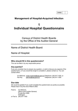 DHBC
Management of Hospital-Acquired Infection
1
Individual Hospital Questionnaire
Census of District Health Boards
by the Office of the Auditor-General
Name of District Health Board:
Name of Hospital:
Who should fill in this questionnaire?
This can be filled in by any responsible person.
Any queries?
If you are uncertain how to answer any question, or wish to discuss any aspects of the
questionnaire, or if you would like longer to complete it, please contact us. You can
contact either:
Viv McEnnis vivien.mcennis@oag.govt.nz Telephone: (04) 917 1525, or
Pat Hoy pat.hoy@oag.govt.nz Telephone: (04) 917 1540
Due date
We would be grateful if you could complete the questionnaire as quickly as possible.
Please return it by the end of March 2002
Post to: Viv McEnnis,
Office of the Auditor-General,
Private Box 3928.
Wellington
or Fax to (04) 917 1545
 