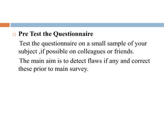  Pre Test the Questionnaire
Test the questionnaire on a small sample of your
subject ,if possible on colleagues or friends.
The main aim is to detect flaws if any and correct
these prior to main survey.
 