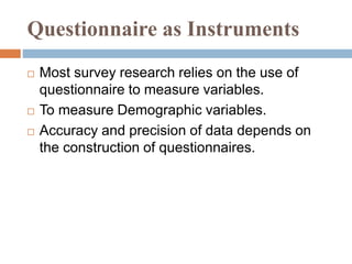 Questionnaire as Instruments
 Most survey research relies on the use of
questionnaire to measure variables.
 To measure Demographic variables.
 Accuracy and precision of data depends on
the construction of questionnaires.
 