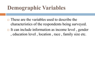 Demographic Variables
 These are the variables used to describe the
characteristics of the respondents being surveyed.
 It can include information as income level , gender
, education level , location , race , family size etc.
 