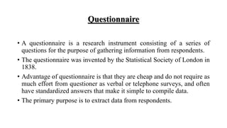 Questionnaire
• A questionnaire is a research instrument consisting of a series of
questions for the purpose of gathering information from respondents.
• The questionnaire was invented by the Statistical Society of London in
1838.
• Advantage of questionnaire is that they are cheap and do not require as
much effort from questioner as verbal or telephone surveys, and often
have standardized answers that make it simple to compile data.
• The primary purpose is to extract data from respondents.
 