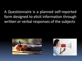 A Questionnaire is a planned self-reported
form designed to elicit information through
written or verbal responses of the subjects
 