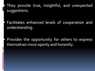  They provide true, insightful, and unexpected
suggestions.
 Facilitates enhanced levels of cooperation and
understanding.
 Provides the opportunity for others to express
themselves more openly and honestly.
 