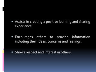  Assists in creating a positive learning and sharing
experience.
 Encourages others to provide information
including their ideas, concerns and feelings.
 Shows respect and interest in others
 