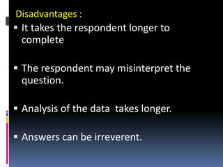 Disadvantages :
 It takes the respondent longer to
complete
 The respondent may misinterpret the
question.
 Analysis of the data takes longer.
 Answers can be irreverent.
 