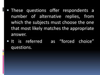  These questions offer respondents a
number of alternative replies, from
which the subjects must choose the one
that most likely matches the appropriate
answer.
 It is referred as “forced choice”
questions.
 