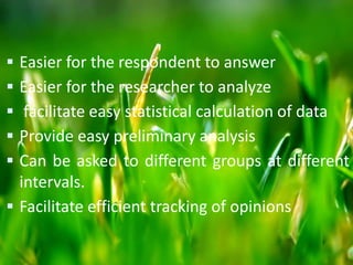  Easier for the respondent to answer
 Easier for the researcher to analyze
 facilitate easy statistical calculation of data
 Provide easy preliminary analysis
 Can be asked to different groups at different
intervals.
 Facilitate efficient tracking of opinions
 
