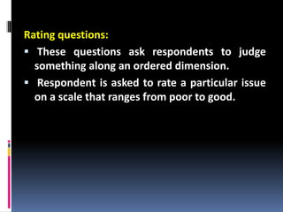 Rating questions:
 These questions ask respondents to judge
something along an ordered dimension.
 Respondent is asked to rate a particular issue
on a scale that ranges from poor to good.
 