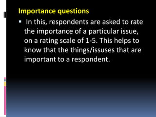 Importance questions
 In this, respondents are asked to rate
the importance of a particular issue,
on a rating scale of 1-5. This helps to
know that the things/issuses that are
important to a respondent.
 