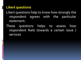 Likert questions
Likert questions help to know how strongly the
respondent agrees with the particular
statement.
These questions helps to assess how
respondent feels towards a certain issue /
services
 