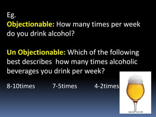Eg.
Objectionable: How many times per week
do you drink alcohol?
Un Objectionable: Which of the following
best describes how many times alcoholic
beverages you drink per week?
8-10times 7-5times 4-2times
 