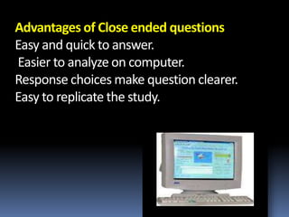 Advantages of Close ended questions
Easy and quick to answer.
Easier to analyze on computer.
Response choices make question clearer.
Easy to replicate the study.
 