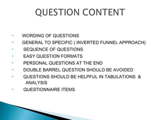  WORDING OF QUESTIONS
 GENERAL TO SPECIFIC ( INVERTED FUNNEL APPROACH)
 SEQUENCE OF QUESTIONS
 EASY QUESTION FORMATS
 PERSONAL QUESTIONS AT THE END
 DOUBLE BARREL QUESTION SHOULD BE AVOIDED
 QUESTIONS SHOULD BE HELPFUL IN TABULATIONS &
ANALYSIS
 QUESTIONNAIRE ITEMS
 
